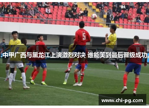 中甲广西与黑龙江上演激烈对决 谁能笑到最后晋级成功 中甲广西与黑龙江上演激烈对决 谁能笑到最后晋级成功