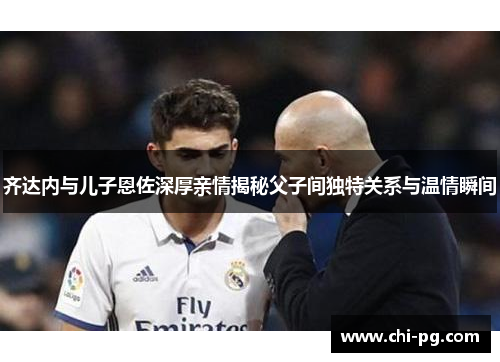 齐达内与儿子恩佐深厚亲情揭秘父子间独特关系与温情瞬间 齐达内与儿子恩佐深厚亲情揭秘父子间独特关系与温情瞬间