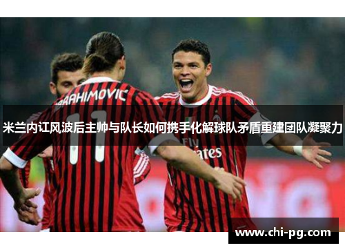 米兰内讧风波后主帅与队长如何携手化解球队矛盾重建团队凝聚力 米兰内讧风波后主帅与队长如何携手化解球队矛盾重建团队凝聚力
