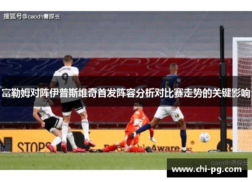 富勒姆对阵伊普斯维奇首发阵容分析对比赛走势的关键影响 富勒姆对阵伊普斯维奇首发阵容分析对比赛走势的关键影响