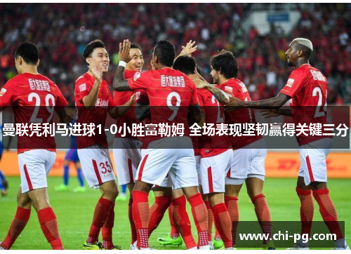 曼联凭利马进球1-0小胜富勒姆 全场表现坚韧赢得关键三分